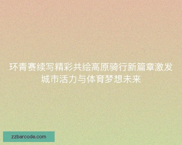 环青赛续写精彩共绘高原骑行新篇章激发城市活力与体育梦想未来 环青赛续写精彩共绘高原骑行新篇章激发城市活力与体育梦想未来