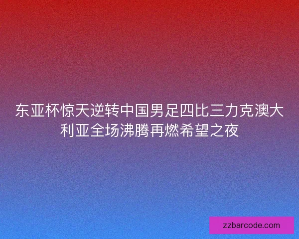 东亚杯惊天逆转中国男足四比三力克澳大利亚全场沸腾再燃希望之夜