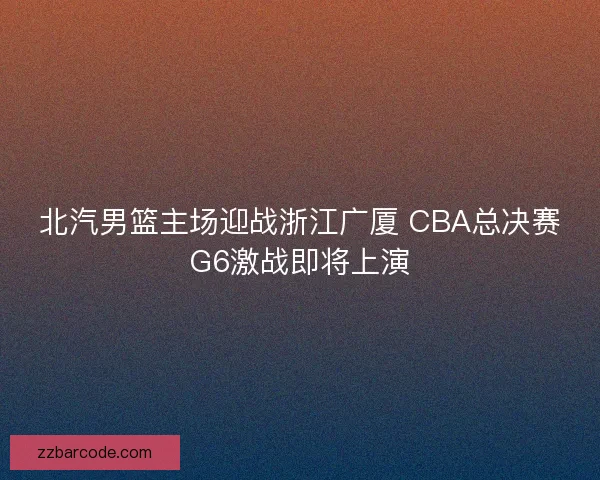 北汽男篮主场迎战浙江广厦 CBA总决赛G6激战即将上演